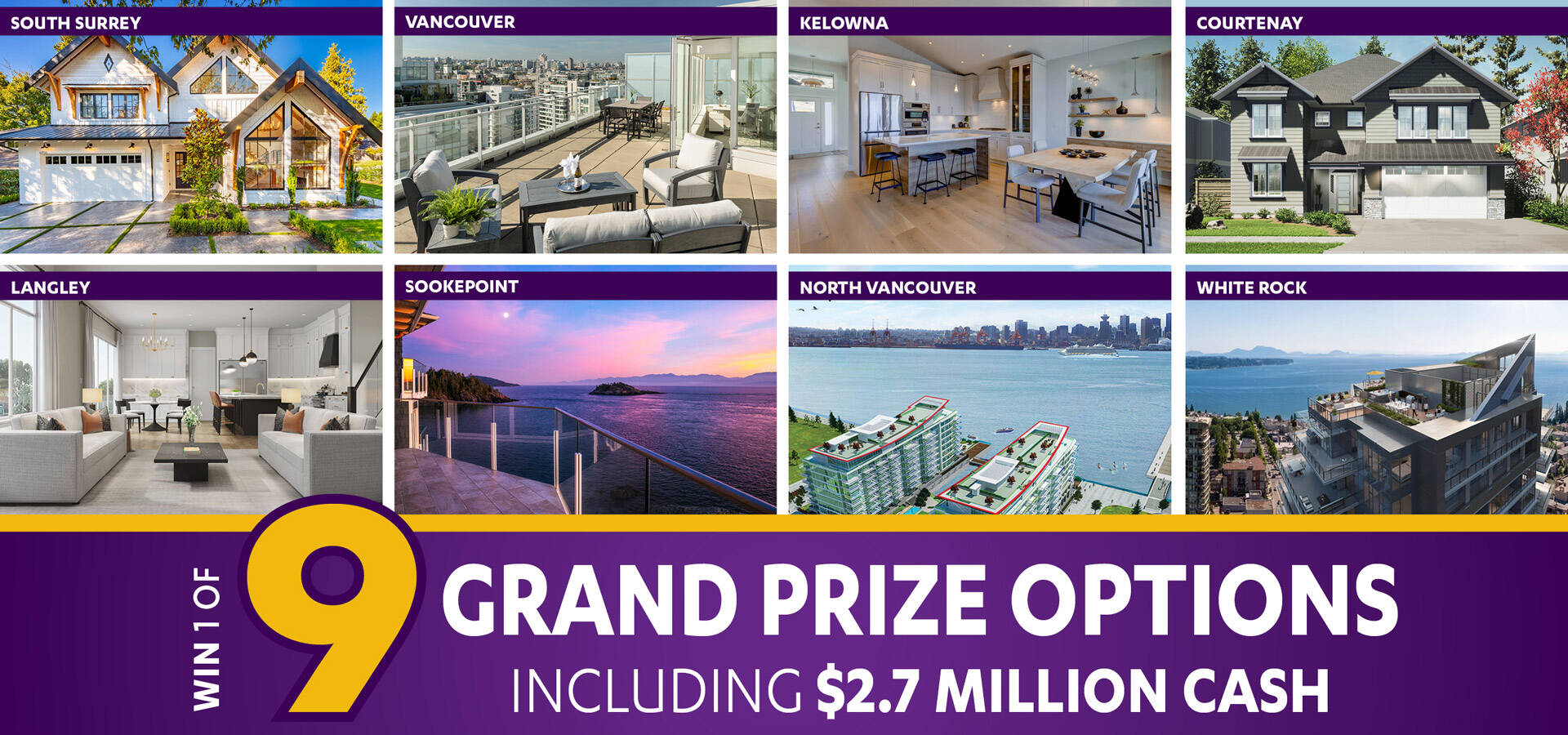 Win and choose one of nine Grand Prize options, including home packages in Greater Vancouver, the Okanagan, and Vancouver Island, or $2,700,000 cash.